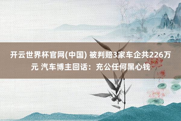 开云世界杯官网(中国) 被判赔3家车企共226万元 汽车博主回话：充公任何黑心钱