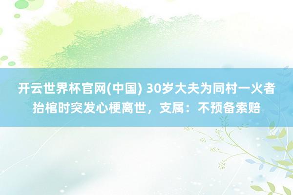 开云世界杯官网(中国) 30岁大夫为同村一火者抬棺时突发心梗离世，支属：不预备索赔