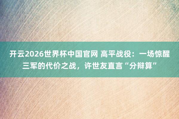 开云2026世界杯中国官网 高平战役：一场惊醒三军的代价之战，许世友直言“分辩算”