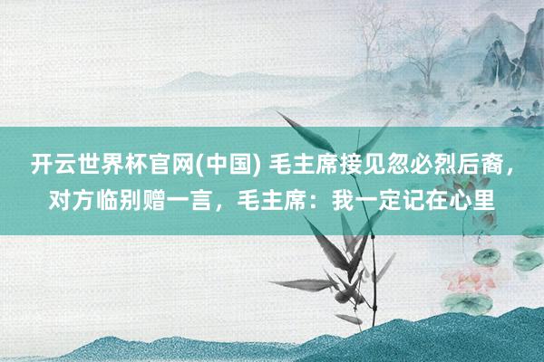 开云世界杯官网(中国) 毛主席接见忽必烈后裔，对方临别赠一言，毛主席：我一定记在心里