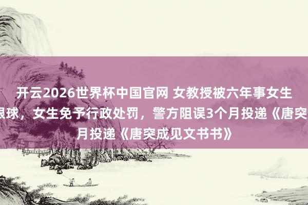 开云2026世界杯中国官网 女教授被六年事女生用镊子戳伤眼球，女生免予行政处罚，警方阻误3个月投递《唐突成见文书书》