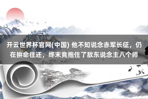 开云世界杯官网(中国) 他不知说念赤军长征，仍在拚命往还，终末竟拖住了敌东说念主八个师