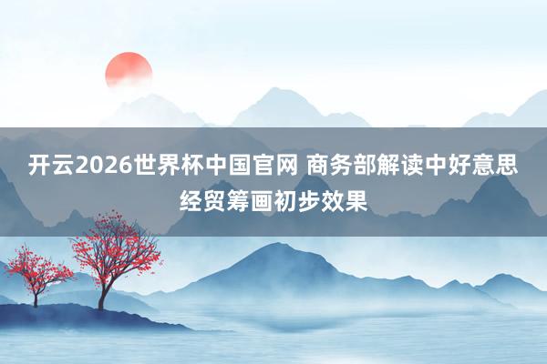 开云2026世界杯中国官网 商务部解读中好意思经贸筹画初步效果