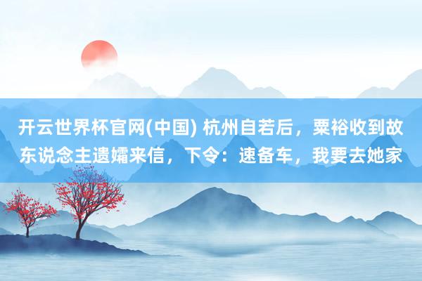 开云世界杯官网(中国) 杭州自若后，粟裕收到故东说念主遗孀来信，下令：速备车，我要去她家