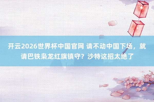 开云2026世界杯中国官网 请不动中国下场，就请巴铁枭龙红旗镇守？沙特这招太绝了