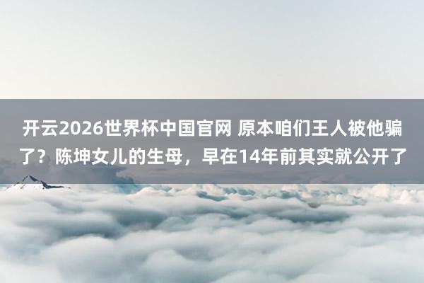 开云2026世界杯中国官网 原本咱们王人被他骗了？陈坤女儿的生母，早在14年前其实就公开了