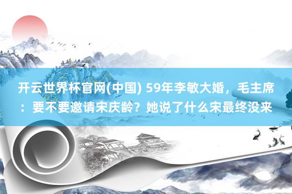 开云世界杯官网(中国) 59年李敏大婚，毛主席：要不要邀请宋庆龄？她说了什么宋最终没来