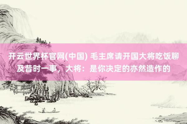 开云世界杯官网(中国) 毛主席请开国大将吃饭聊及昔时一事，大将：是你决定的亦然造作的