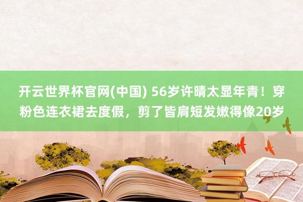 开云世界杯官网(中国) 56岁许晴太显年青！穿粉色连衣裙去度假，剪了皆肩短发嫩得像20岁