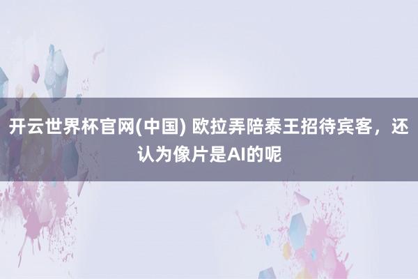 开云世界杯官网(中国) 欧拉弄陪泰王招待宾客，还认为像片是AI的呢