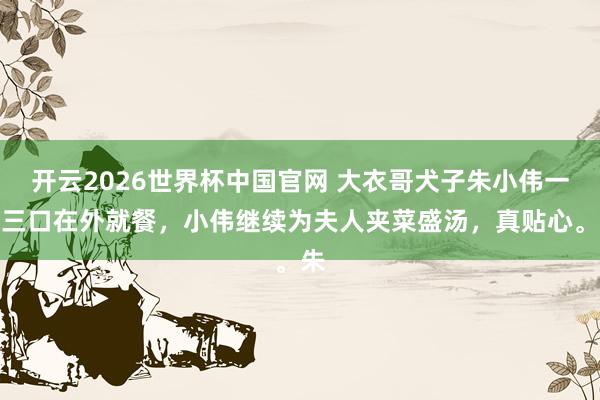 开云2026世界杯中国官网 大衣哥犬子朱小伟一家三口在外就餐，小伟继续为夫人夹菜盛汤，真贴心。朱