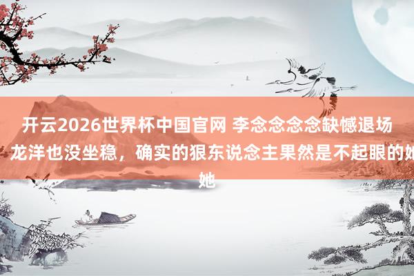 开云2026世界杯中国官网 李念念念念缺憾退场，龙洋也没坐稳，确实的狠东说念主果然是不起眼的她