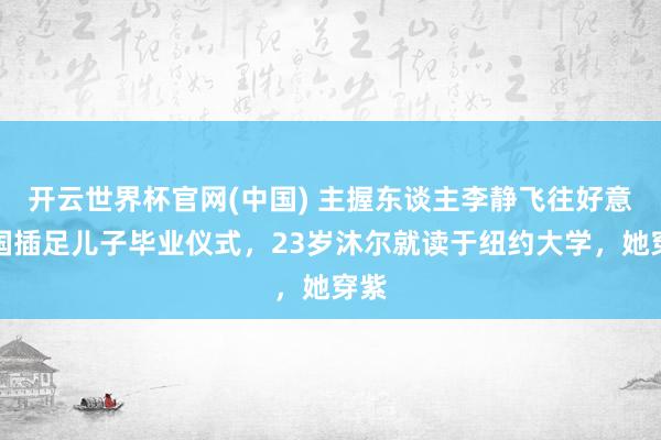 开云世界杯官网(中国) 主握东谈主李静飞往好意思国插足儿子毕业仪式,23岁沐尔就读于纽约大学,她穿紫