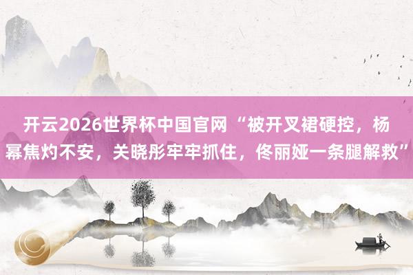 开云2026世界杯中国官网 “被开叉裙硬控，杨幂焦灼不安，关晓彤牢牢抓住，佟丽娅一条腿解救”