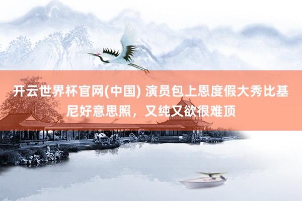 开云世界杯官网(中国) 演员包上恩度假大秀比基尼好意思照,又纯又欲很难顶