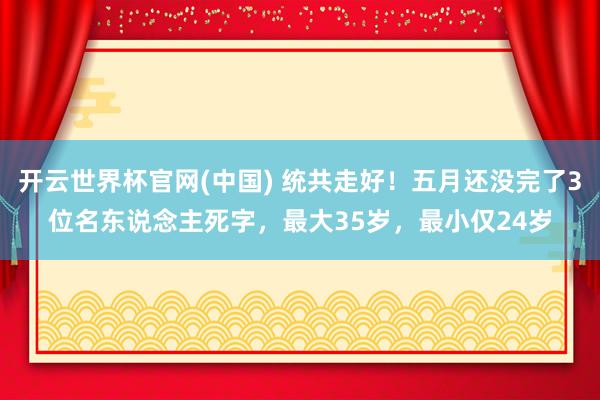 开云世界杯官网(中国) 统共走好！五月还没完了3位名东说念主死字，最大35岁，最小仅24岁