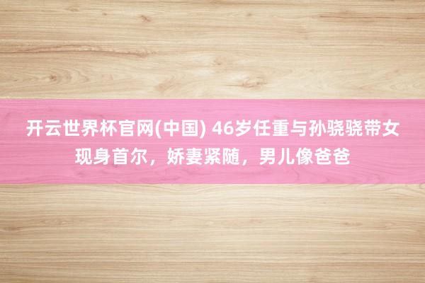开云世界杯官网(中国) 46岁任重与孙骁骁带女现身首尔，娇妻紧随，男儿像爸爸