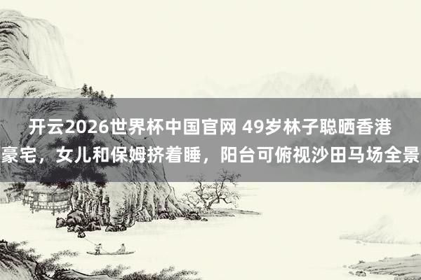 开云2026世界杯中国官网 49岁林子聪晒香港豪宅,女儿和保姆挤着睡,阳台可俯视沙田马场全景