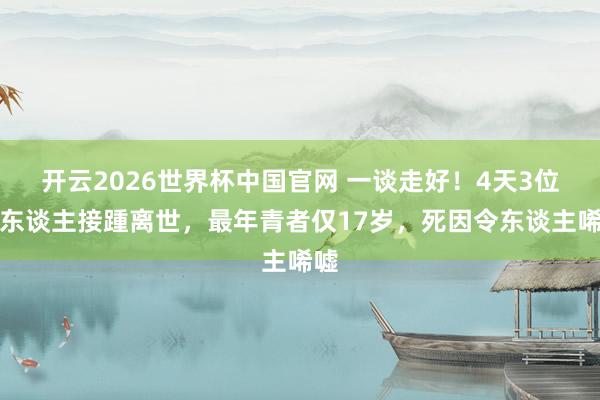 开云2026世界杯中国官网 一谈走好!4天3位名东谈主接踵离世,最年青者仅17岁,死因令东谈主唏嘘