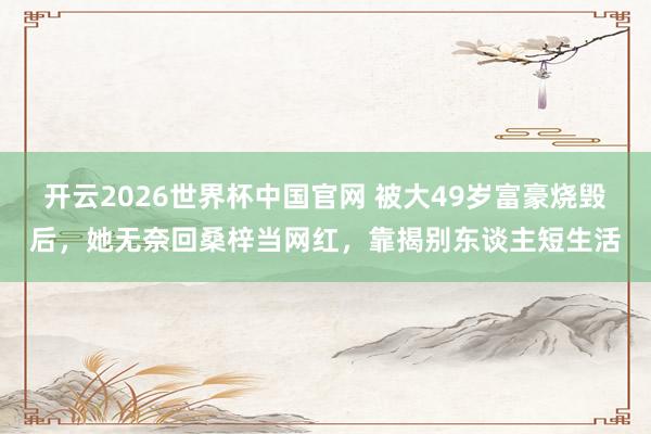 开云2026世界杯中国官网 被大49岁富豪烧毁后，她无奈回桑梓当网红，靠揭别东谈主短生活