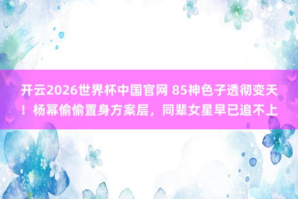 开云2026世界杯中国官网 85神色子透彻变天！杨幂偷偷置身方案层，同辈女星早已追不上