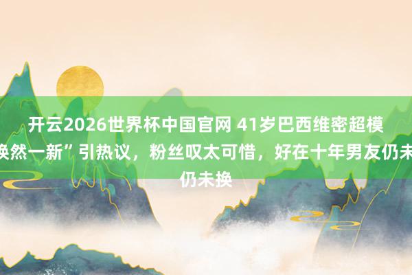 开云2026世界杯中国官网 41岁巴西维密超模“焕然一新”引热议,粉丝叹太可惜,好在十年男友仍未换