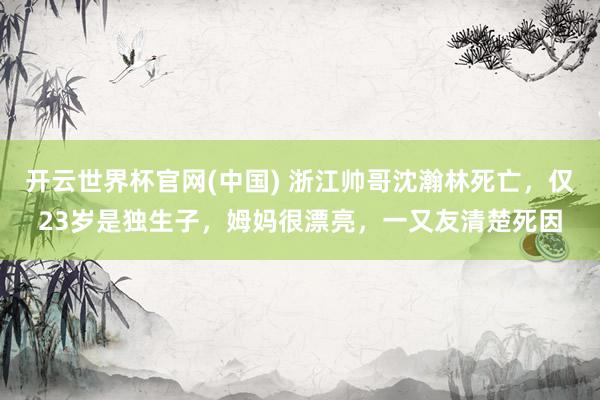 开云世界杯官网(中国) 浙江帅哥沈瀚林死亡，仅23岁是独生子，姆妈很漂亮，一又友清楚死因