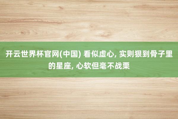 开云世界杯官网(中国) 看似虚心， 实则狠到骨子里的星座， 心软但毫不战栗