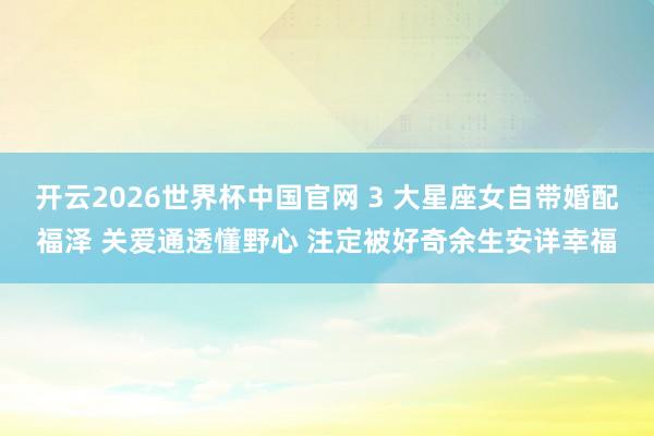 开云2026世界杯中国官网 3 大星座女自带婚配福泽 关爱通透懂野心 注定被好奇余生安详幸福