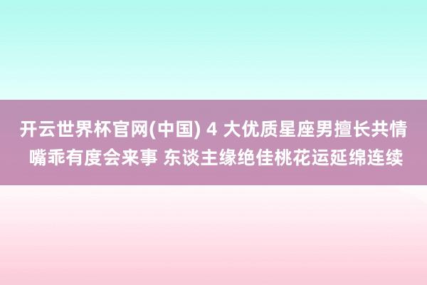 开云世界杯官网(中国) 4 大优质星座男擅长共情 嘴乖有度会来事 东谈主缘绝佳桃花运延绵连续