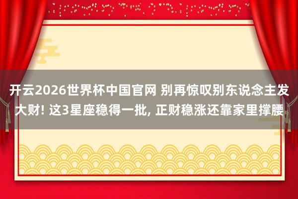 开云2026世界杯中国官网 别再惊叹别东说念主发大财! 这3星座稳得一批, 正财稳涨还靠家里撑腰