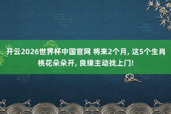 开云2026世界杯中国官网 将来2个月， 这5个生肖桃花朵朵开， 良缘主动找上门!