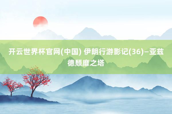 开云世界杯官网(中国) 伊朗行游影记(36)—亚兹德颓靡之塔