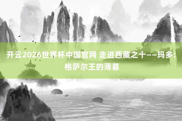 开云2026世界杯中国官网 走进西藏之十——玛多: 格萨尔王的薄暮