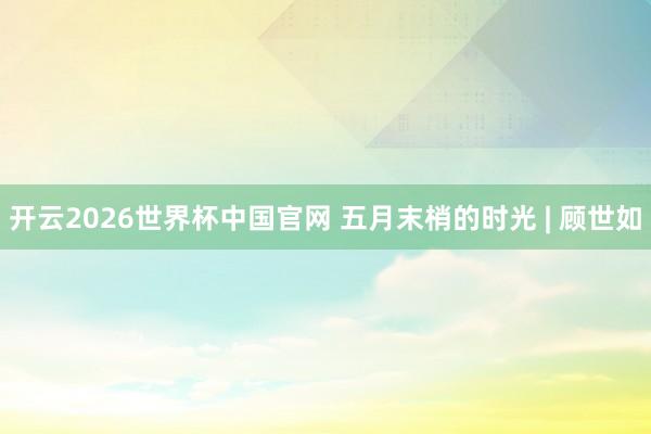 开云2026世界杯中国官网 五月末梢的时光 | 顾世如