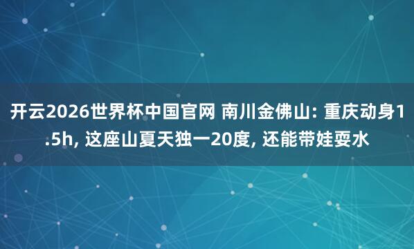 开云2026世界杯中国官网 南川金佛山: 重庆动身1.5h， 这座山夏天独一20度， 还能带娃耍水