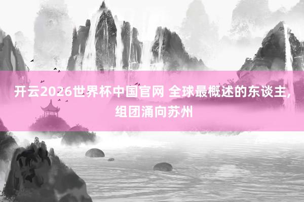 开云2026世界杯中国官网 全球最概述的东谈主， 组团涌向苏州