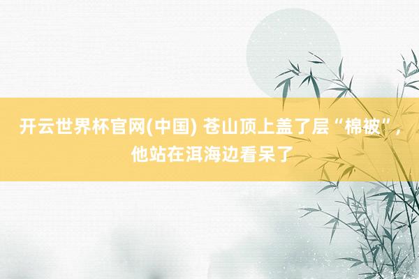 开云世界杯官网(中国) 苍山顶上盖了层“棉被”， 他站在洱海边看呆了