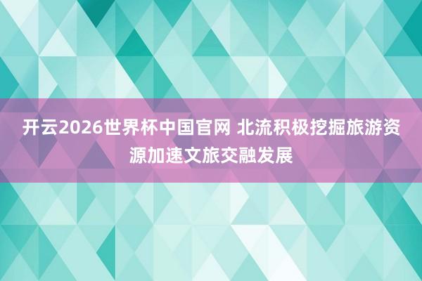 开云2026世界杯中国官网 北流积极挖掘旅游资源加速文旅交融发展