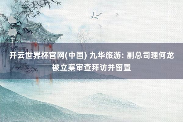 开云世界杯官网(中国) 九华旅游: 副总司理何龙被立案审查拜访并留置