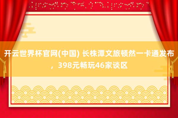 开云世界杯官网(中国) 长株潭文旅顿然一卡通发布，398元畅玩46家谈区