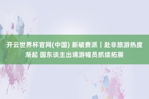 开云世界杯官网(中国) 新破费派｜赴非旅游热度渐起 国东谈主出境游幅员抓续拓展