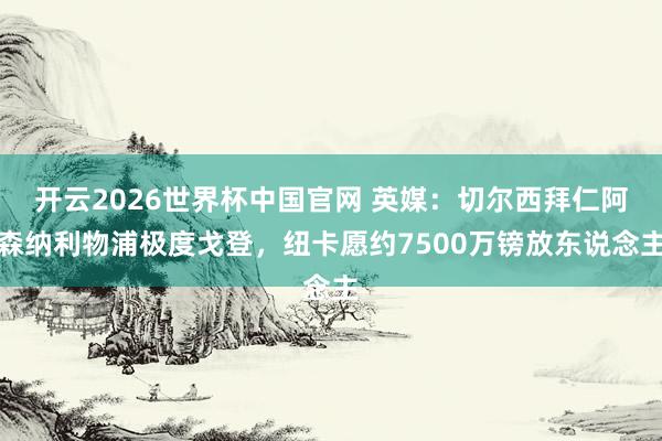 开云2026世界杯中国官网 英媒：切尔西拜仁阿森纳利物浦极度戈登，纽卡愿约7500万镑放东说念主