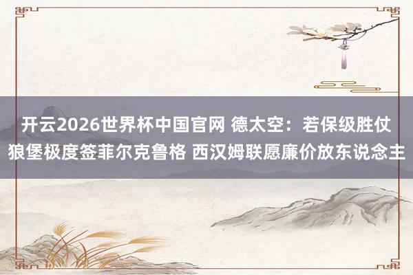 开云2026世界杯中国官网 德太空：若保级胜仗狼堡极度签菲尔克鲁格 西汉姆联愿廉价放东说念主