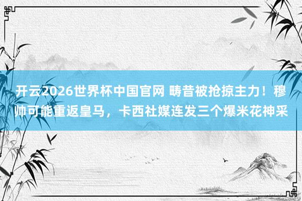 开云2026世界杯中国官网 畴昔被抢掠主力！穆帅可能重返皇马，卡西社媒连发三个爆米花神采