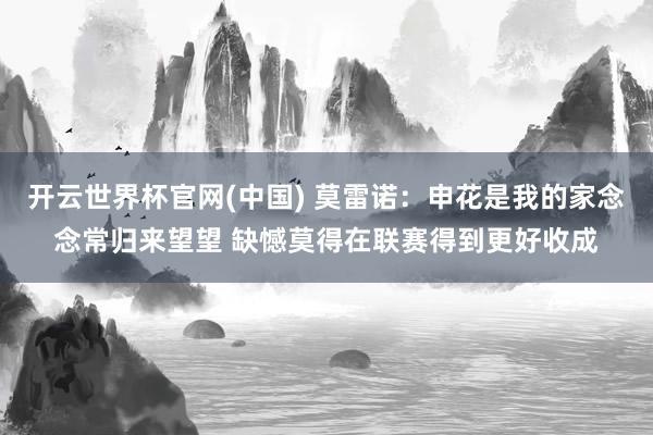 开云世界杯官网(中国) 莫雷诺：申花是我的家念念常归来望望 缺憾莫得在联赛得到更好收成