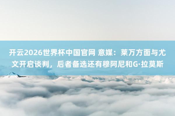 开云2026世界杯中国官网 意媒：莱万方面与尤文开启谈判，后者备选还有穆阿尼和G·拉莫斯