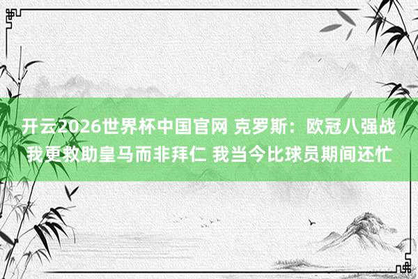 开云2026世界杯中国官网 克罗斯：欧冠八强战我更救助皇马而非拜仁 我当今比球员期间还忙