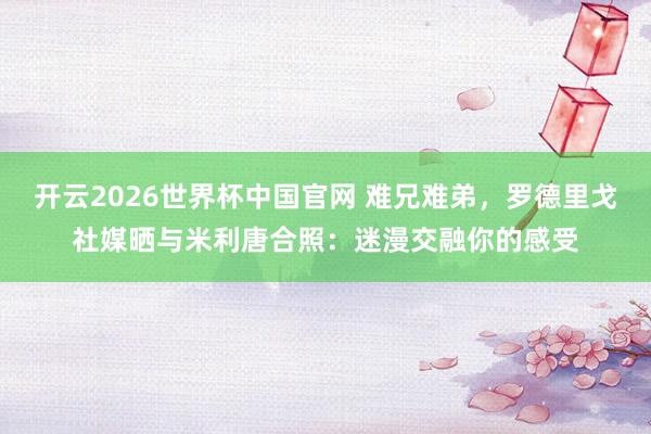 开云2026世界杯中国官网 难兄难弟,罗德里戈社媒晒与米利唐合照:迷漫交融你的感受