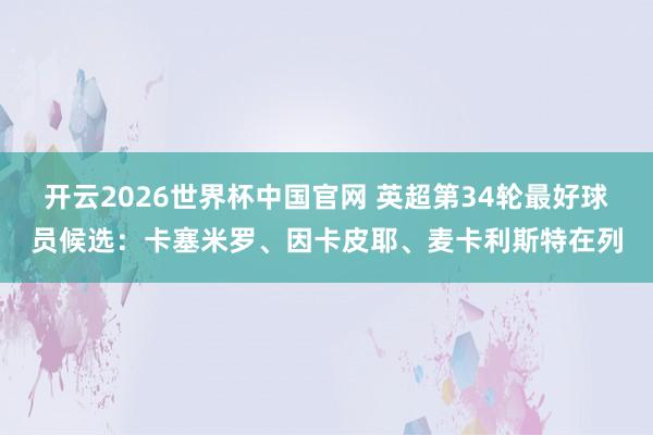 开云2026世界杯中国官网 英超第34轮最好球员候选:卡塞米罗、因卡皮耶、麦卡利斯特在列